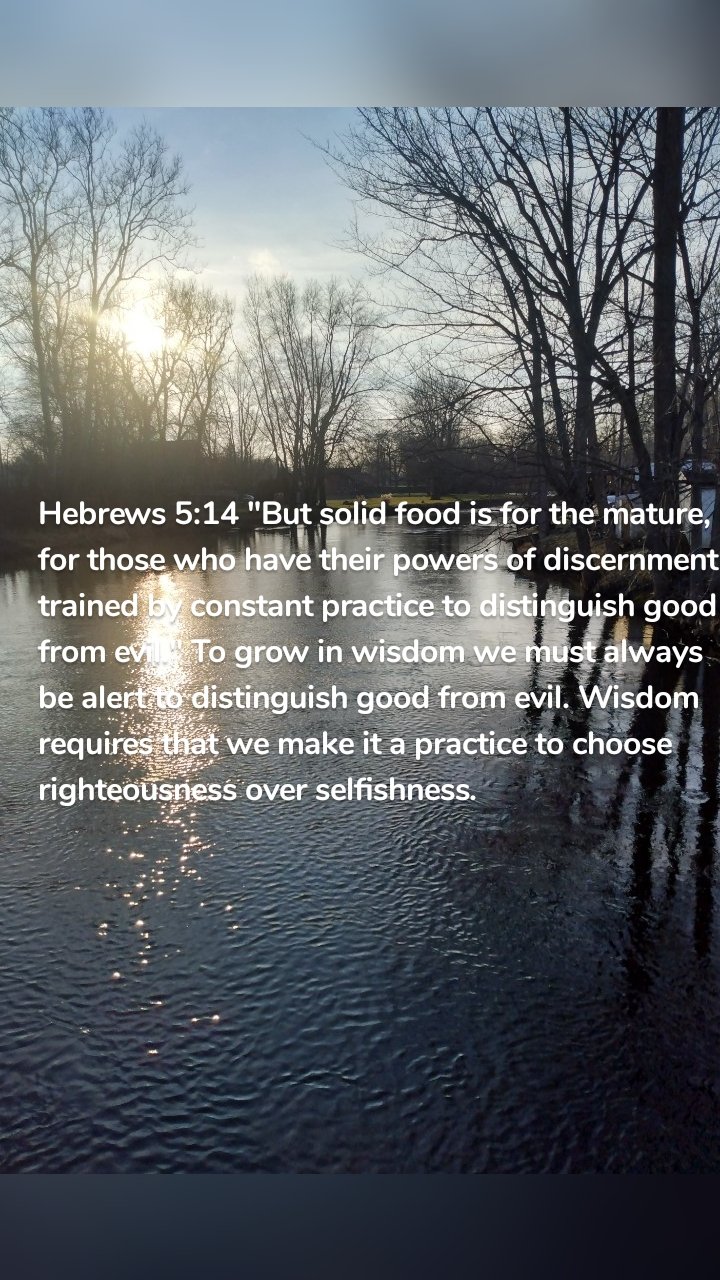 Hebrews 5:14 "But solid food is for the mature, for those who have their powers of discernment trained by constant practice to distinguish good from evil." To grow in wisdom we must always be alert to distinguish good from evil. Wisdom requires that we make it a practice to choose righteousness over selfishness.
