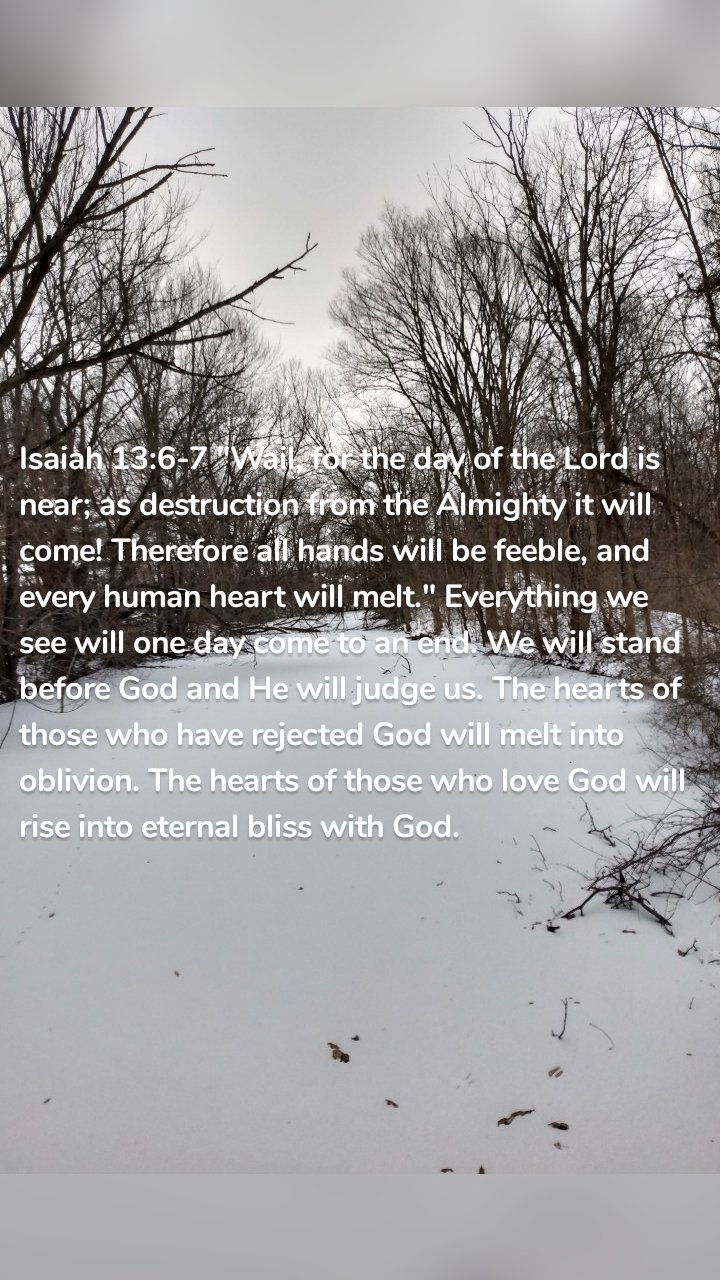 Isaiah 13:6-7 "Wail, for the day of the Lord is near; as destruction from the Almighty it will come! Therefore all hands will be feeble, and every human heart will melt." Everything we see will one day come to an end. We will stand before God and He will judge us. The hearts of those who have rejected God will melt into oblivion. The hearts of those who love God will rise into eternal bliss with God.