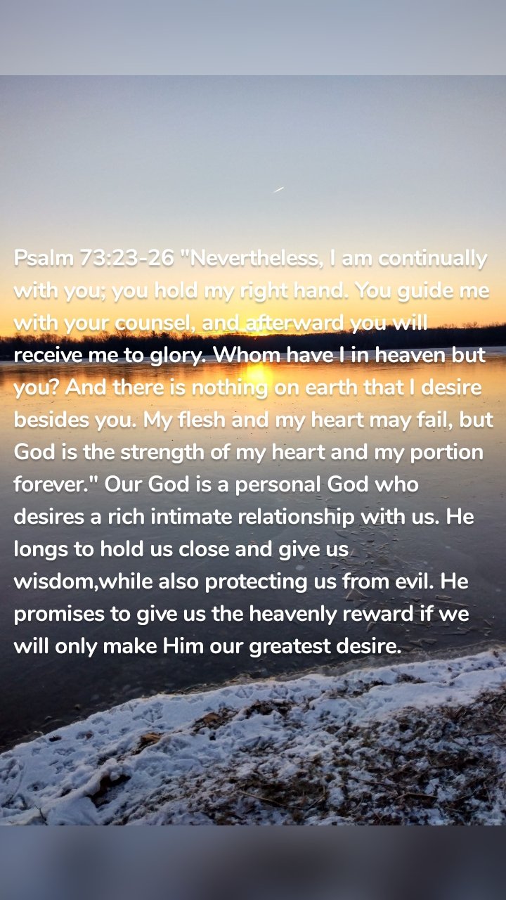 Psalm 73:23-26 "Nevertheless, I am continually with you; you hold my right hand. You guide me with your counsel, and afterward you will receive me to glory. Whom have I in heaven but you? And there is nothing on earth that I desire besides you. My flesh and my heart may fail, but God is the strength of my heart and my portion forever." Our God is a personal God who desires a rich intimate relationship with us. He longs to hold us close and give us wisdom,while also protecting us from evil. He promises to give us the heavenly reward if we will only make Him our greatest desire.