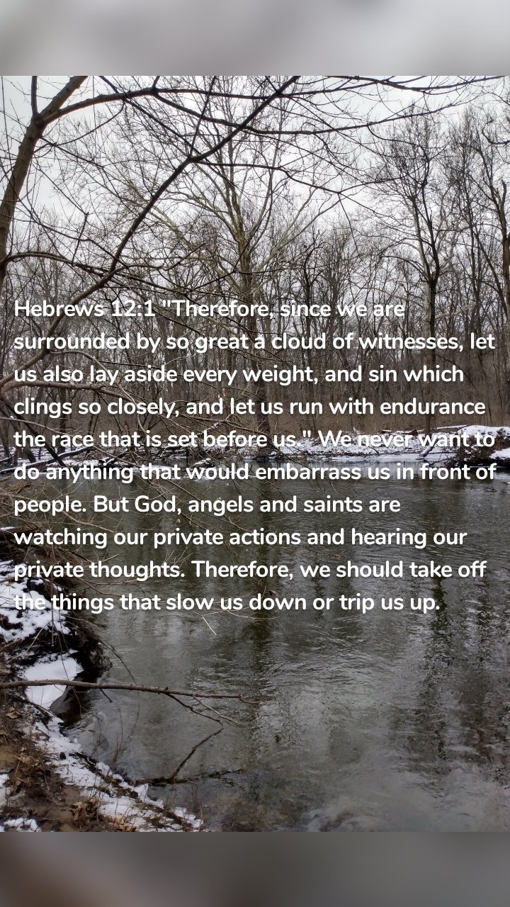 Hebrews 12:1 "Therefore, since we are surrounded by so great a cloud of witnesses, let us also lay aside every weight, and sin which clings so closely, and let us run with endurance the race that is set before us." We never want to do anything that would embarrass us in front of people. But God, angels and saints are watching our private actions and hearing our private thoughts. Therefore, we should take off the things that slow us down or trip us up.
