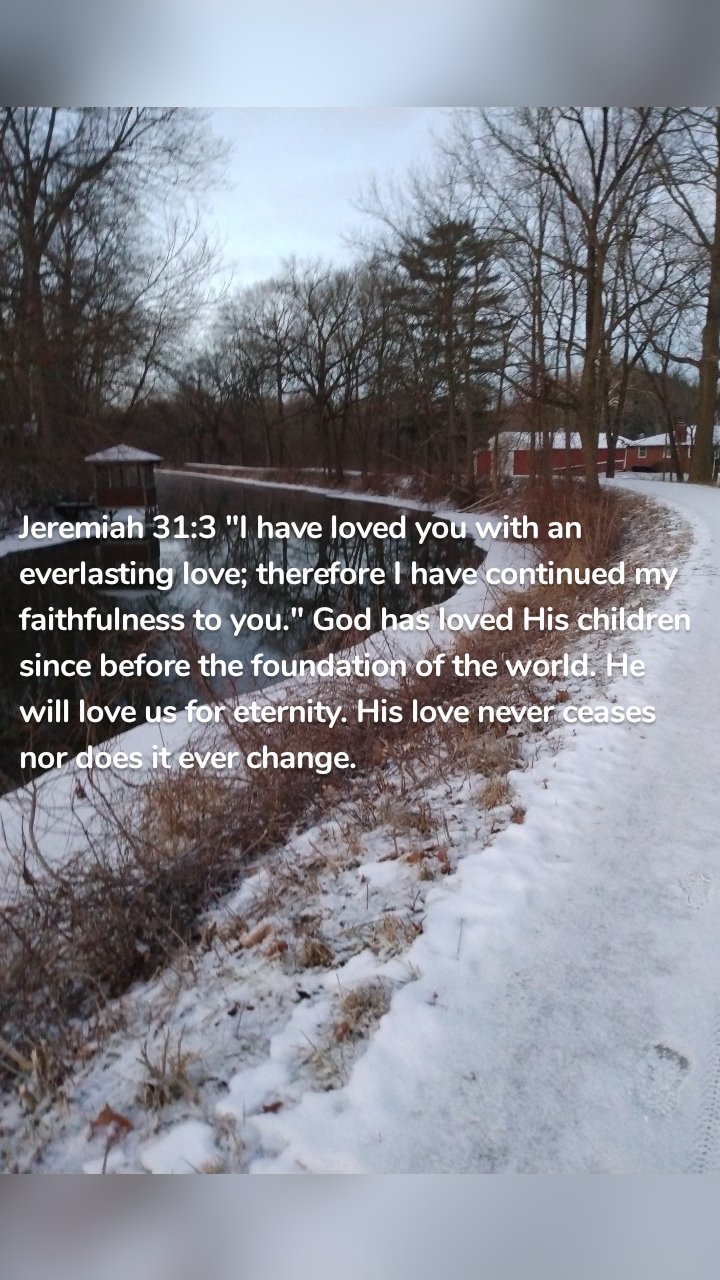 Jeremiah 31:3 "I have loved you with an everlasting love; therefore I have continued my faithfulness to you." God has loved His children since before the foundation of the world. He will love us for eternity. His love never ceases nor does it ever change. 