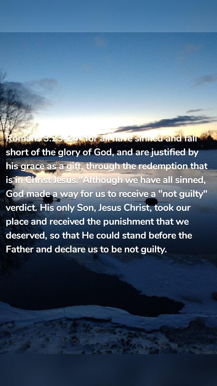 Romans 3:23-24 "for all have sinned and fall short of the glory of God, and are justified by his grace as a gift, through the redemption that is in Christ Jesus."Although we have all sinned, God made a way for us to receive a "not guilty" verdict. His only Son, Jesus Christ, took our place and received the punishment that we deserved, so that He could stand before the Father and declare us to be not guilty. 