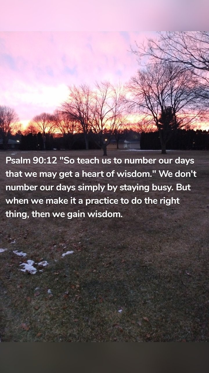 Psalm 90:12 "So teach us to number our days that we may get a heart of wisdom." We don't number our days simply by staying busy. But when we make it a practice to do the right thing, then we gain wisdom. 