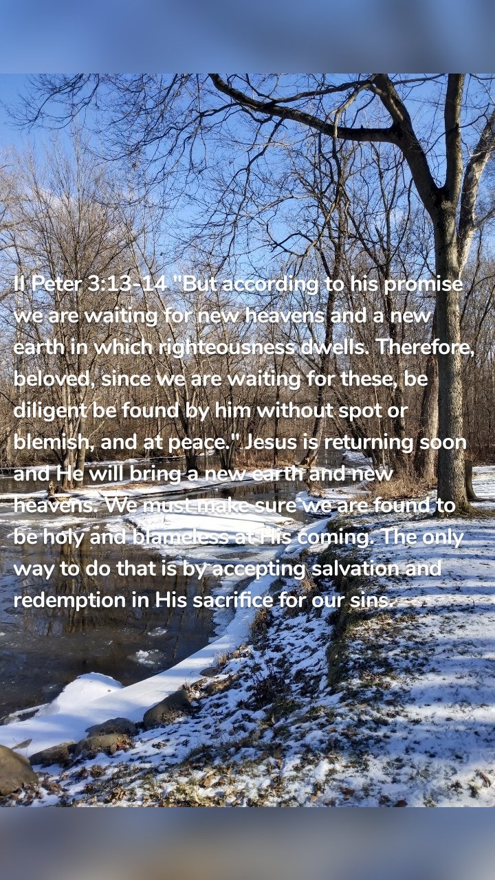 II Peter 3:13-14 "But according to his promise we are waiting for new heavens and a new earth in which righteousness dwells. Therefore, beloved, since we are waiting for these, be diligent be found by him without spot or blemish, and at peace." Jesus is returning soon and He will bring a new earth and new heavens. We must make sure we are found to be holy and blameless at His coming. The only way to do that is by accepting salvation and redemption in His sacrifice for our sins. 