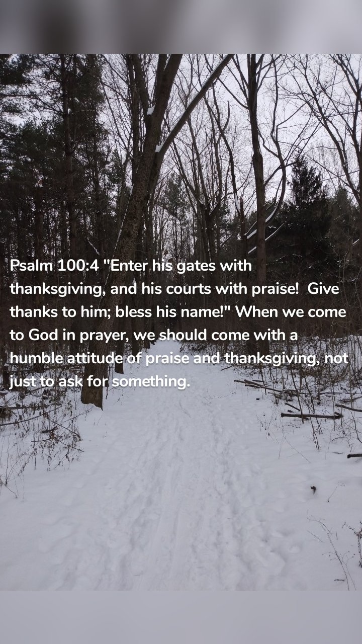 Psalm 100:4 "Enter his gates with thanksgiving, and his courts with praise!  Give thanks to him; bless his name!" When we come to God in prayer, we should come with a humble attitude of praise and thanksgiving, not just to ask for something. 