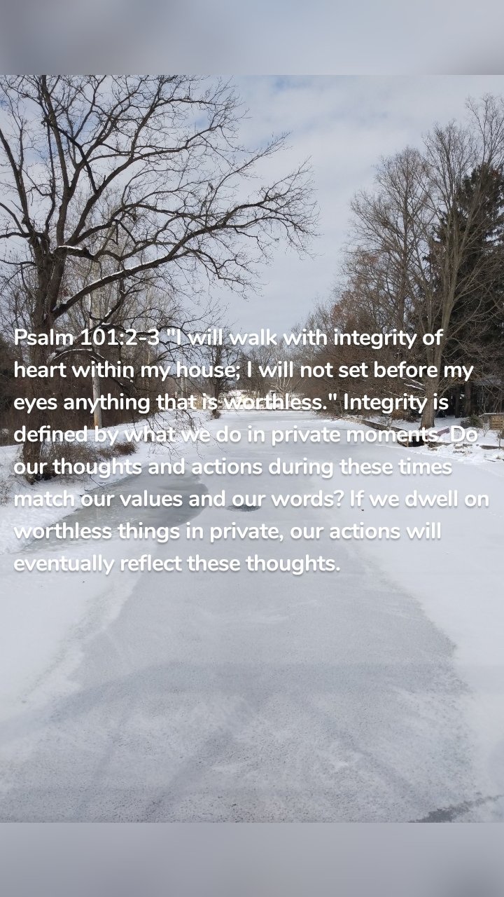 Psalm 101:2-3 "I will walk with integrity of heart within my house; I will not set before my eyes anything that is worthless." Integrity is defined by what we do in private moments. Do our thoughts and actions during these times match our values and our words? If we dwell on worthless things in private, our actions will eventually reflect these thoughts. 