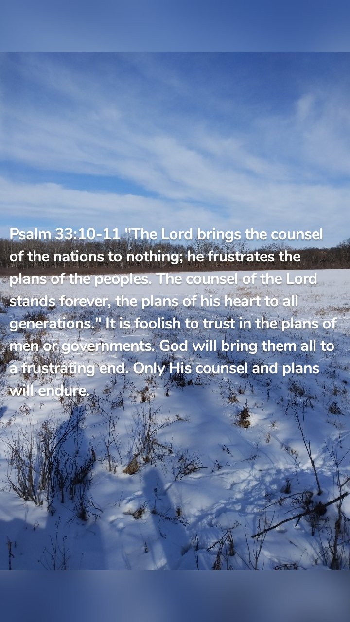 Psalm 33:10-11 "The Lord brings the counsel of the nations to nothing; he frustrates the plans of the peoples. The counsel of the Lord stands forever, the plans of his heart to all generations." It is foolish to trust in the plans of men or governments. God will bring them all to a frustrating end. Only His counsel and plans will endure.