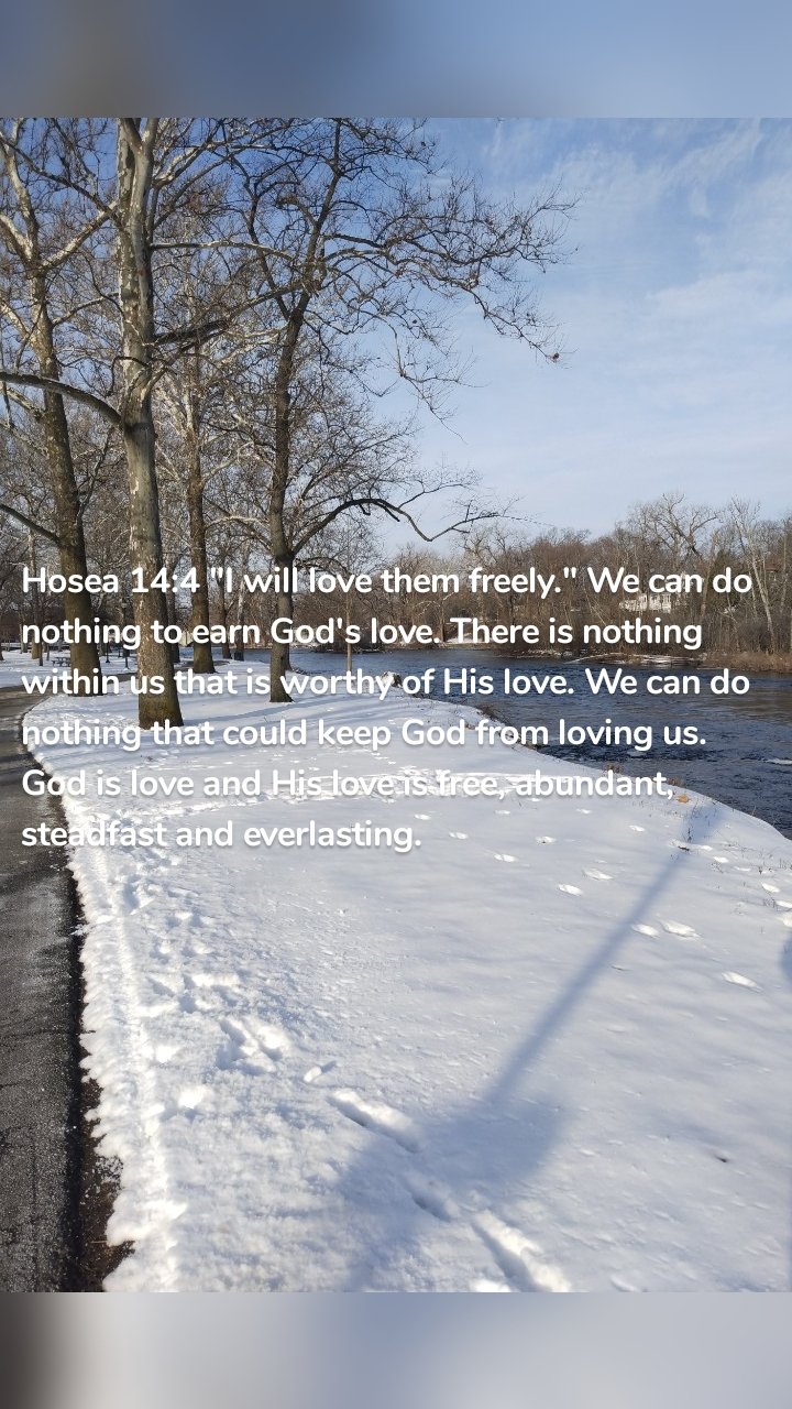 Hosea 14:4 "I will love them freely." We can do nothing to earn God's love. There is nothing within us that is worthy of His love. We can do nothing that could keep God from loving us. God is love and His love is free, abundant, steadfast and everlasting. 