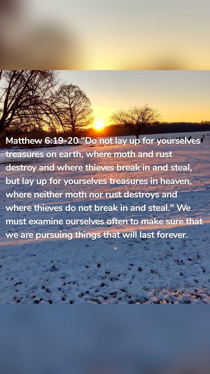 Matthew 6:19-20 "Do not lay up for yourselves treasures on earth, where moth and rust destroy and where thieves break in and steal, but lay up for yourselves treasures in heaven, where neither moth nor rust destroys and where thieves do not break in and steal." We must examine ourselves often to make sure that we are pursuing things that will last forever. 