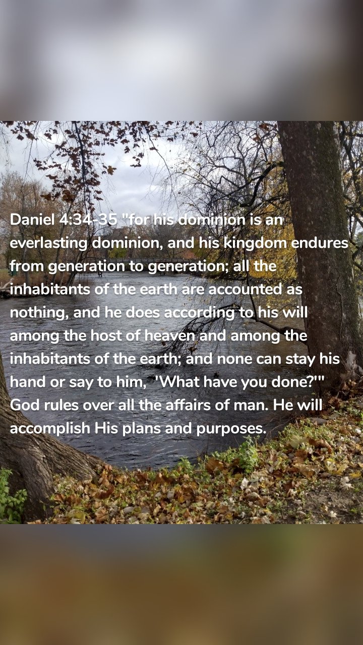 Daniel 4:34-35 "for his dominion is an everlasting dominion, and his kingdom endures from generation to generation; all the inhabitants of the earth are accounted as nothing, and he does according to his will among the host of heaven and among the inhabitants of the earth; and none can stay his hand or say to him,  'What have you done?'" God rules over all the affairs of man. He will accomplish His plans and purposes. 