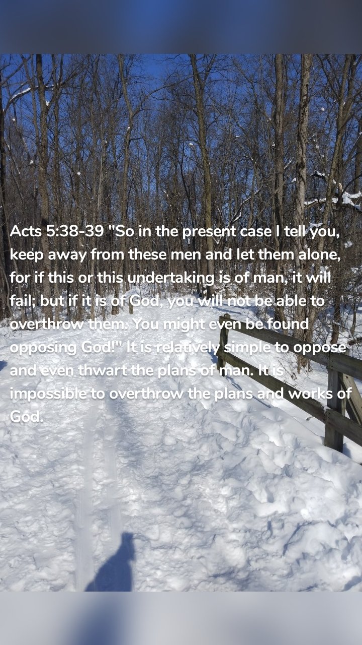 Acts 5:38-39 "So in the present case I tell you, keep away from these men and let them alone, for if this or this undertaking is of man, it will fail; but if it is of God, you will not be able to overthrow them. You might even be found opposing God!" It is relatively simple to oppose and even thwart the plans of man. It is impossible to overthrow the plans and works of God. 