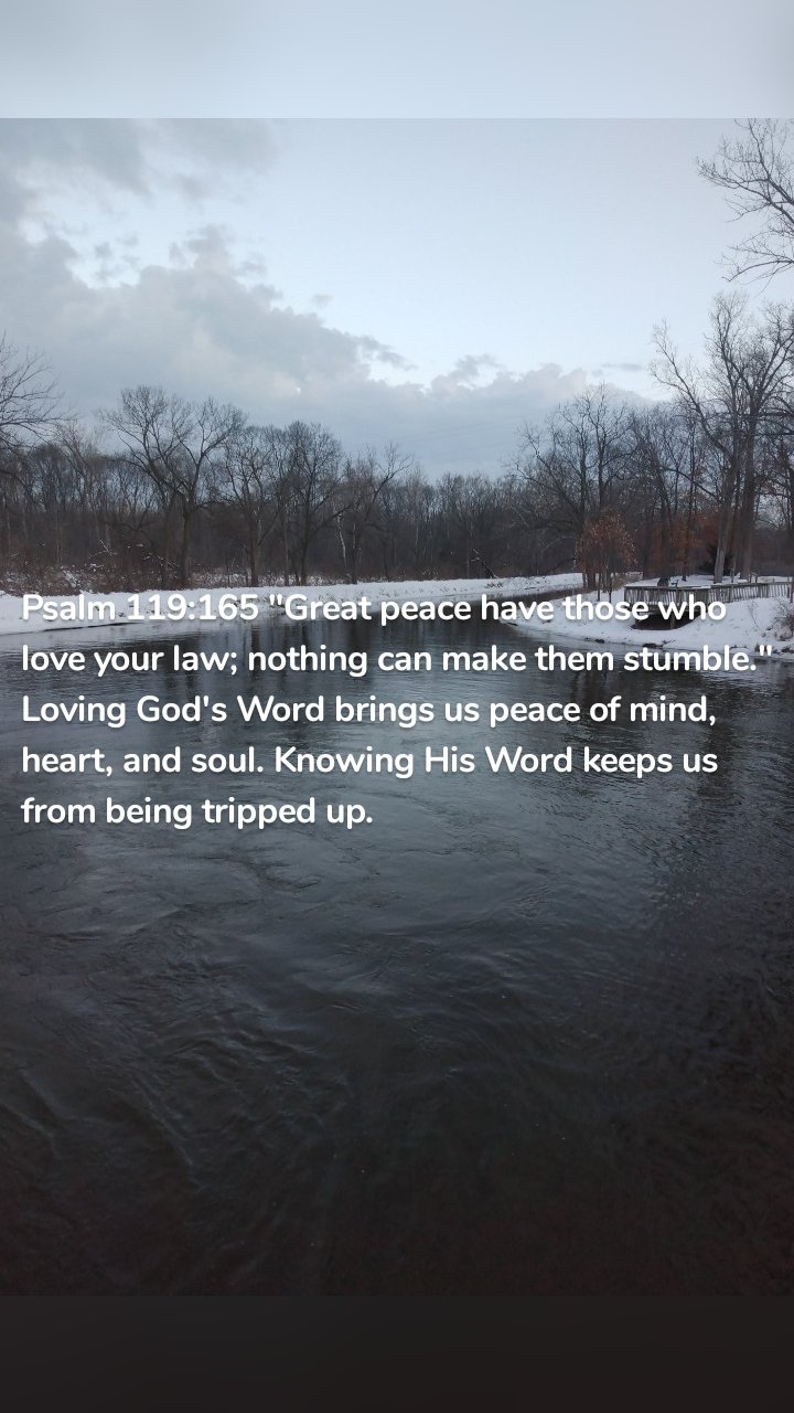 Psalm 119:165 "Great peace have those who love your law; nothing can make them stumble." Loving God's Word brings us peace of mind, heart, and soul. Knowing His Word keeps us from being tripped up. 