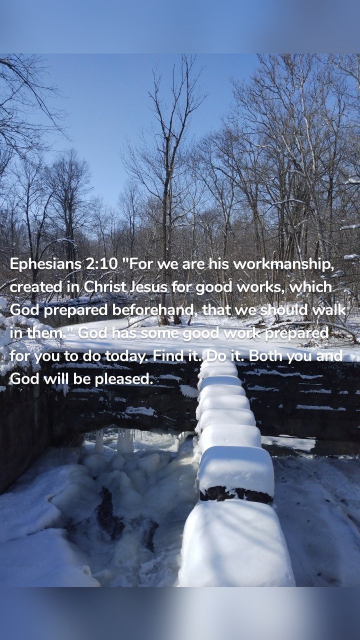 Ephesians 2:10 "For we are his workmanship, created in Christ Jesus for good works, which God prepared beforehand, that we should walk in them." God has some good work prepared for you to do today. Find it. Do it. Both you and God will be pleased. 