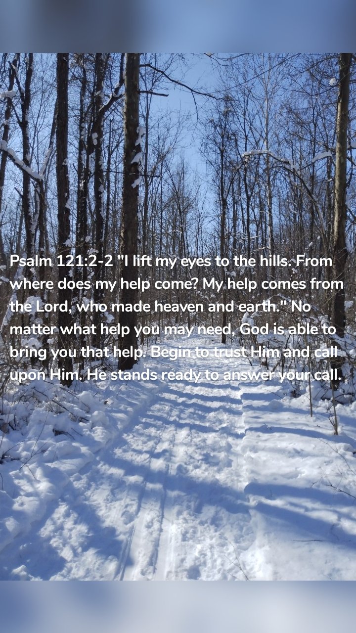 Psalm 121:2-2 "I lift my eyes to the hills. From where does my help come? My help comes from the Lord, who made heaven and earth." No matter what help you may need, God is able to bring you that help. Begin to trust Him and call upon Him. He stands ready to answer your call. 