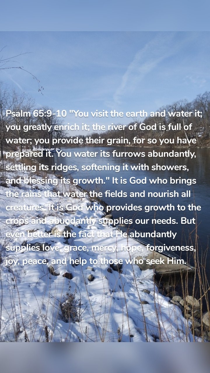 Psalm 65:9-10 "You visit the earth and water it; you greatly enrich it; the river of God is full of water; you provide their grain, for so you have prepared it. You water its furrows abundantly, settling its ridges, softening it with showers, and blessing its growth." It is God who brings the rains that water the fields and nourish all creatures. It is God who provides growth to the crops and abundantly supplies our needs. But even better is the fact that He abundantly supplies love, grace, mercy, hope, forgiveness, joy, peace, and help to those who seek Him. 