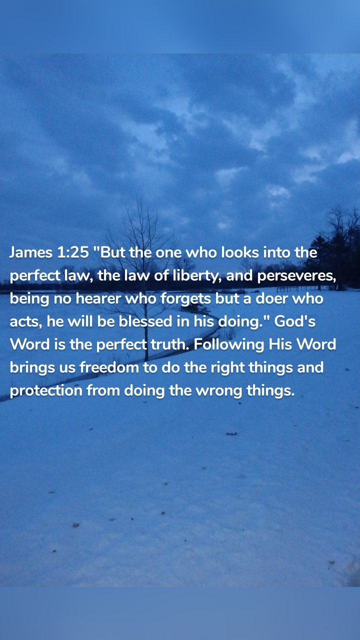 James 1:25 "But the one who looks into the perfect law, the law of liberty, and perseveres, being no hearer who forgets but a doer who acts, he will be blessed in his doing." God's Word is the perfect truth. Following His Word brings us freedom to do the right things and protection from doing the wrong things. 