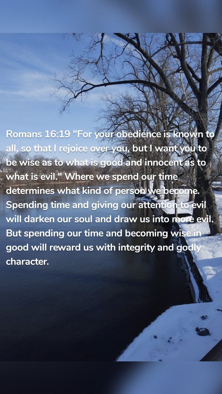 Romans 16:19 "For your obedience is known to all, so that I rejoice over you, but I want you to be wise as to what is good and innocent as to what is evil." Where we spend our time determines what kind of person we become. Spending time and giving our attention to evil will darken our soul and draw us into more evil. But spending our time and becoming wise in good will reward us with integrity and godly character. 