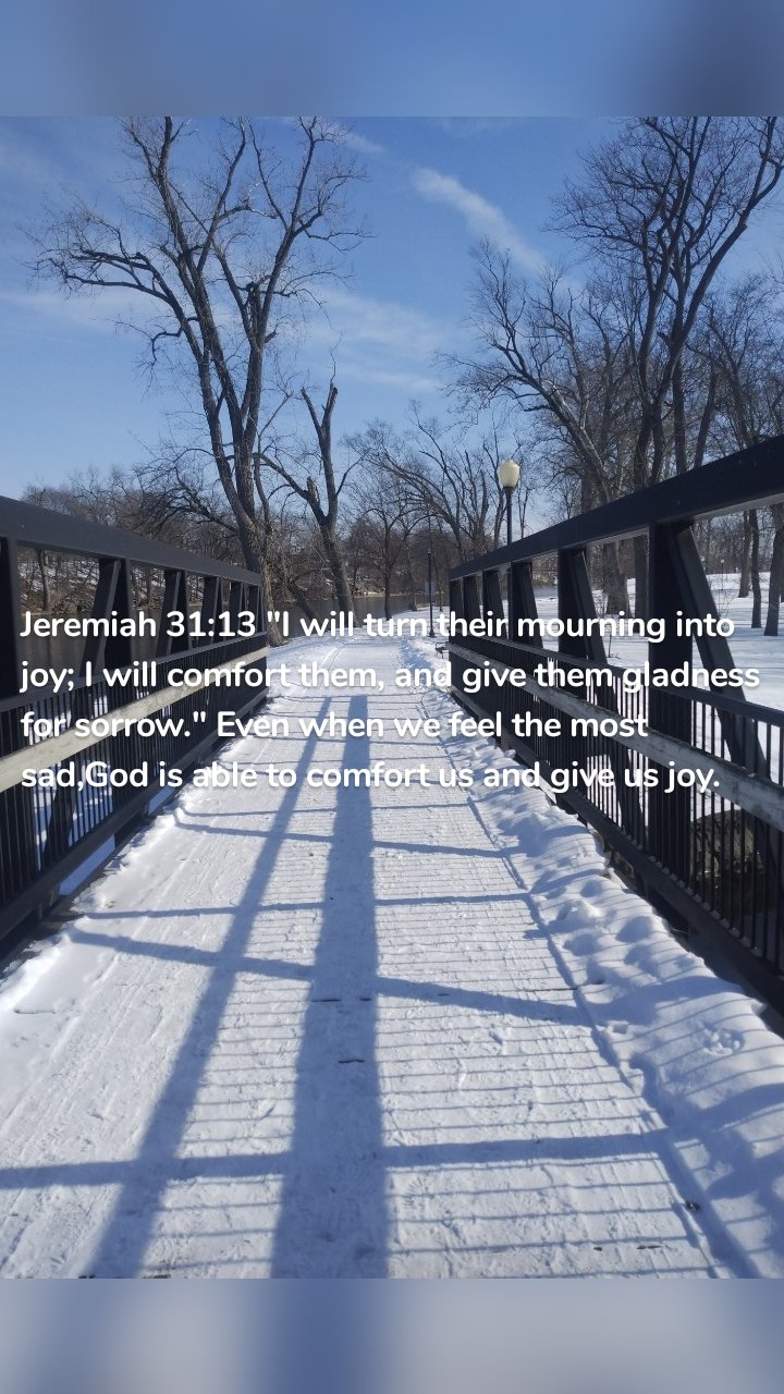 Jeremiah 31:13 "I will turn their mourning into joy; I will comfort them, and give them gladness for sorrow." Even when we feel the most sad,God is able to comfort us and give us joy. 