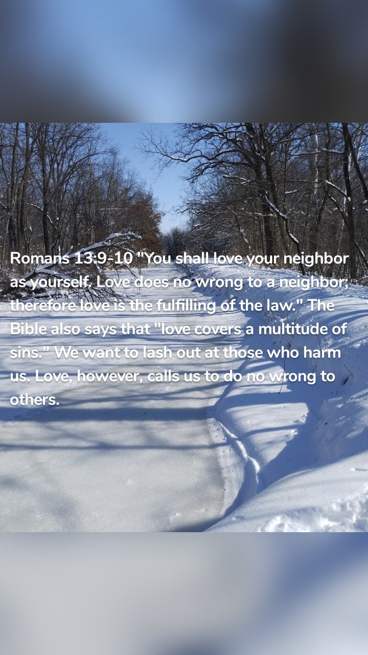 Romans 13:9-10 "You shall love your neighbor as yourself. Love does no wrong to a neighbor; therefore love is the fulfilling of the law." The Bible also says that "love covers a multitude of sins." We want to lash out at those who harm us. Love, however, calls us to do no wrong to others. 