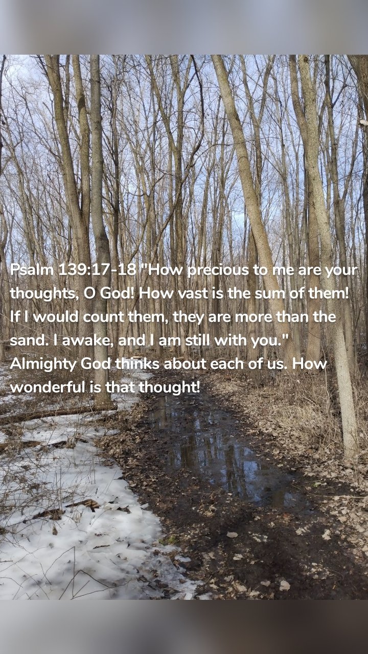 Psalm 139:17-18 "How precious to me are your thoughts, O God! How vast is the sum of them! If I would count them, they are more than the sand. I awake, and I am still with you." Almighty God thinks about each of us. How wonderful is that thought! 