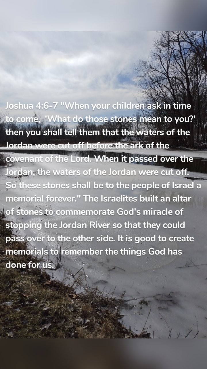 Joshua 4:6-7 "When your children ask in time to come,  'What do those stones mean to you?' then you shall tell them that the waters of the Jordan were cut off before the ark of the covenant of the Lord. When it passed over the Jordan, the waters of the Jordan were cut off. So these stones shall be to the people of Israel a memorial forever." The Israelites built an altar of stones to commemorate God's miracle of stopping the Jordan River so that they could pass over to the other side. It is good to create memorials to remember the things God has done for us. 