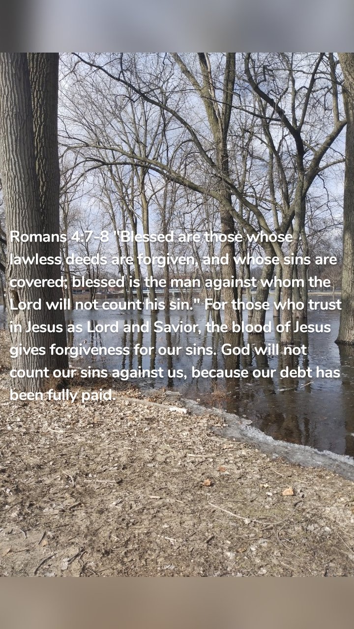 Romans 4:7-8 "Blessed are those whose lawless deeds are forgiven, and whose sins are covered; blessed is the man against whom the Lord will not count his sin." For those who trust in Jesus as Lord and Savior, the blood of Jesus gives forgiveness for our sins. God will not count our sins against us, because our debt has been fully paid. 
