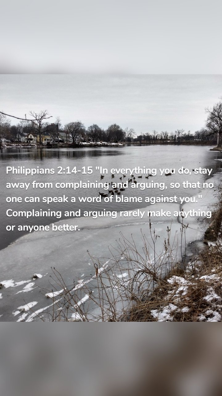 Philippians 2:14-15 "In everything you do, stay away from complaining and arguing, so that no one can speak a word of blame against you." Complaining and arguing rarely make anything or anyone better. 