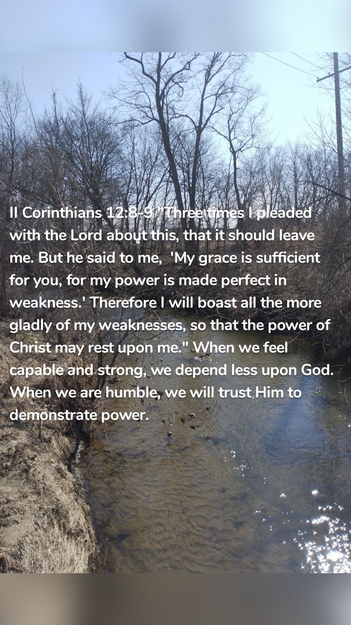 II Corinthians 12:8-9 "Three times I pleaded with the Lord about this, that it should leave me. But he said to me,  'My grace is sufficient for you, for my power is made perfect in weakness.' Therefore I will boast all the more gladly of my weaknesses, so that the power of Christ may rest upon me." When we feel capable and strong, we depend less upon God. When we are humble, we will trust Him to demonstrate power. 