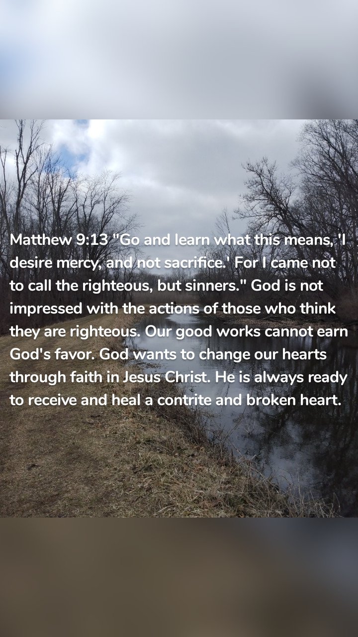 Matthew 9:13 "Go and learn what this means, 'I desire mercy, and not sacrifice.' For I came not to call the righteous, but sinners." God is not impressed with the actions of those who think they are righteous. Our good works cannot earn God's favor. God wants to change our hearts through faith in Jesus Christ. He is always ready to receive and heal a contrite and broken heart.