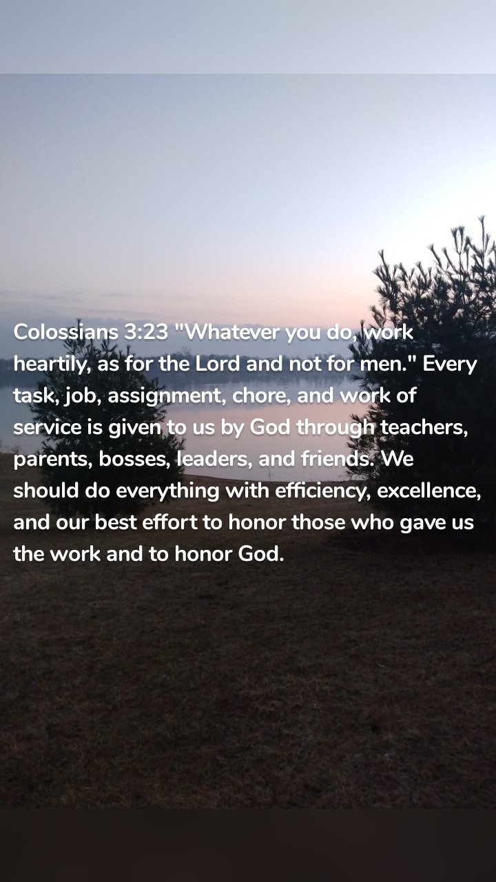 Colossians 3:23 "Whatever you do, work heartily, as for the Lord and not for men." Every task, job, assignment, chore, and work of service is given to us by God through teachers, parents, bosses, leaders, and friends. We should do everything with efficiency, excellence, and our best effort to honor those who gave us the work and to honor God. 