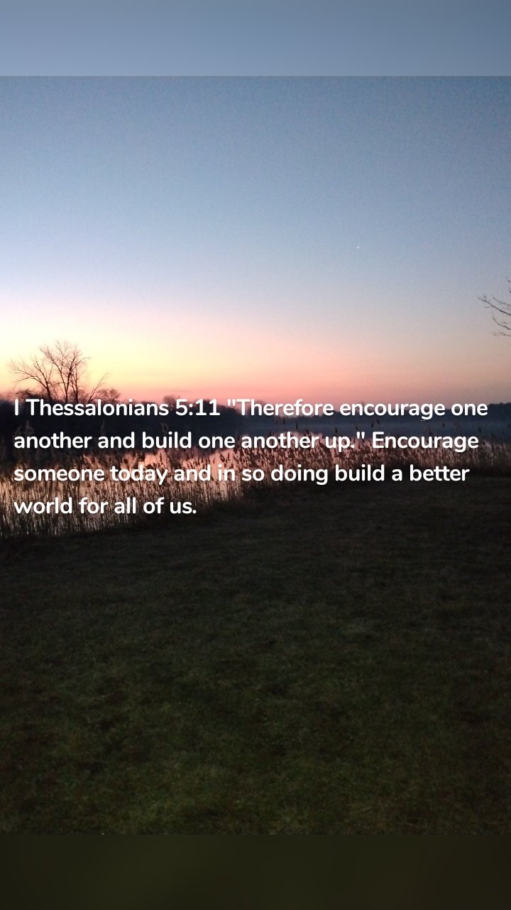 I Thessalonians 5:11 "Therefore encourage one another and build one another up." Encourage someone today and in so doing build a better world for all of us.