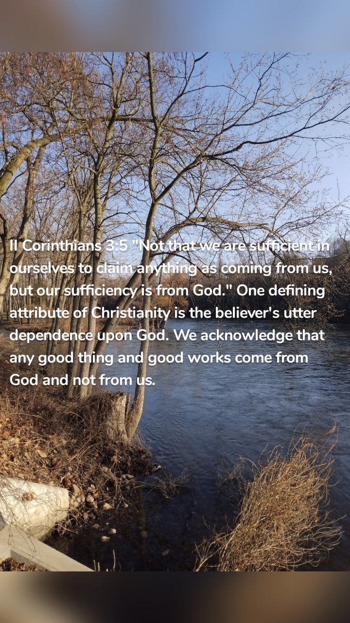 II Corinthians 3:5 "Not that we are sufficient in ourselves to claim anything as coming from us, but our sufficiency is from God." One defining attribute of Christianity is the believer's utter dependence upon God. We acknowledge that any good thing and good works come from God and not from us.