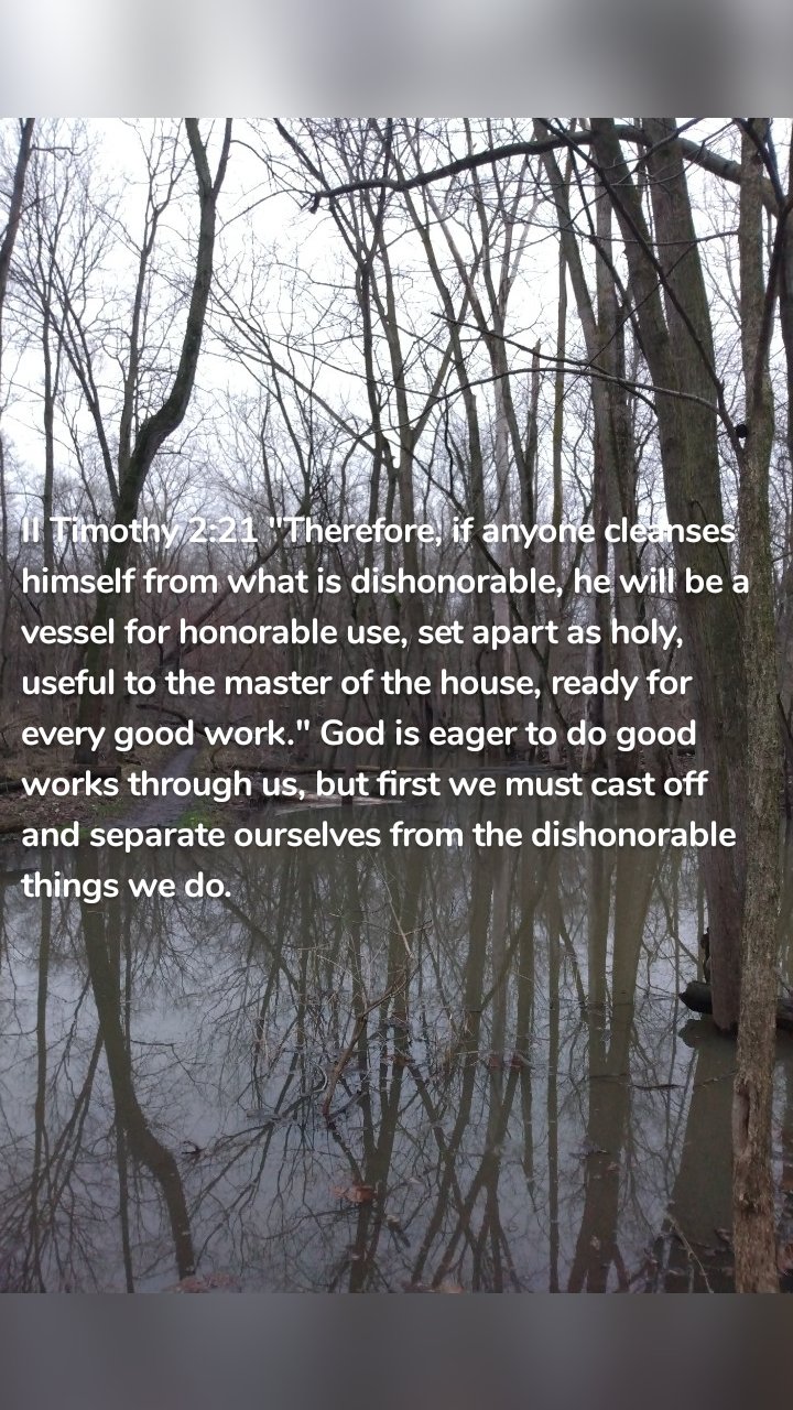 II Timothy 2:21 "Therefore, if anyone cleanses himself from what is dishonorable, he will be a vessel for honorable use, set apart as holy, useful to the master of the house, ready for every good work." God is eager to do good works through us, but first we must cast off and separate ourselves from the dishonorable things we do.
