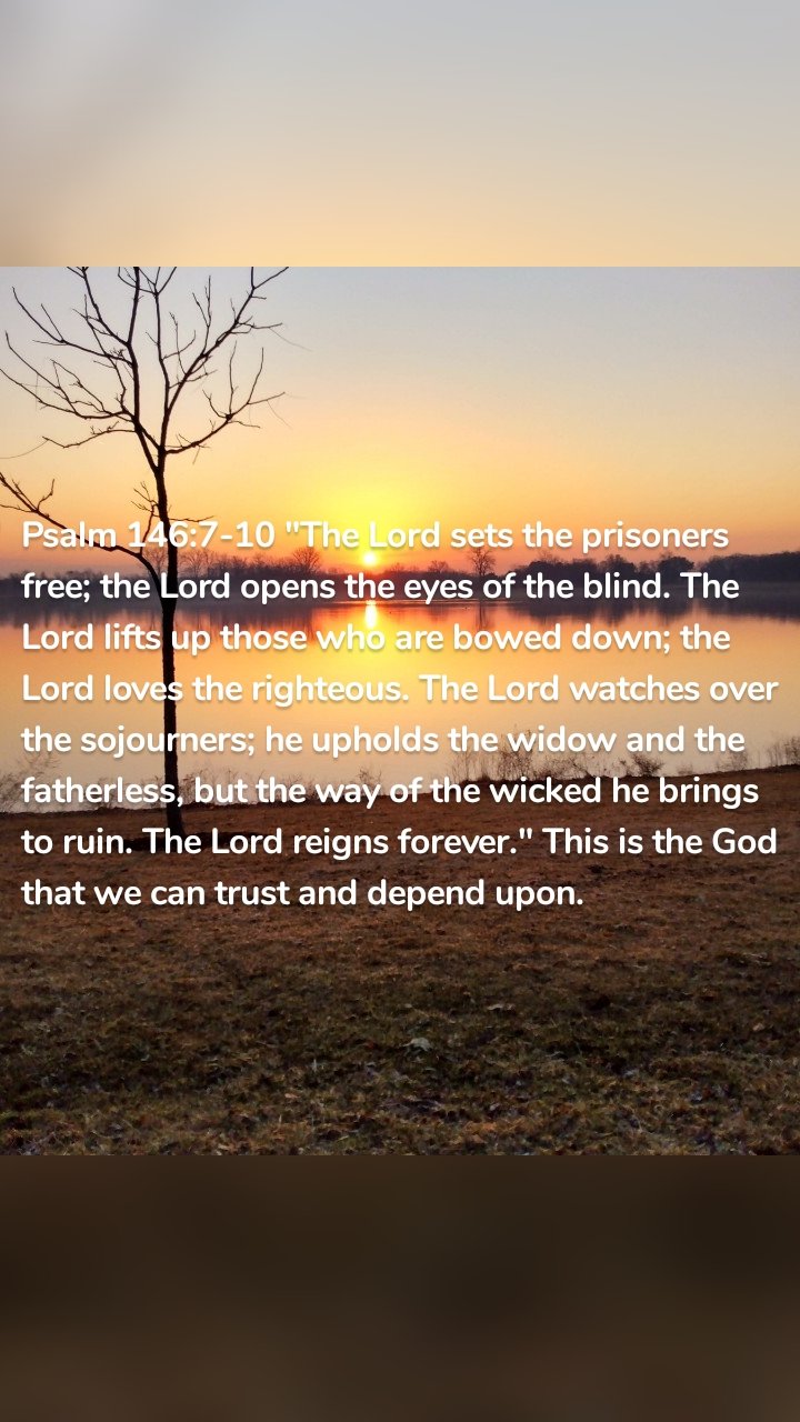 Psalm 146:7-10 "The Lord sets the prisoners free; the Lord opens the eyes of the blind. The Lord lifts up those who are bowed down; the Lord loves the righteous. The Lord watches over the sojourners; he upholds the widow and the fatherless, but the way of the wicked he brings to ruin. The Lord reigns forever." This is the God that we can trust and depend upon.
