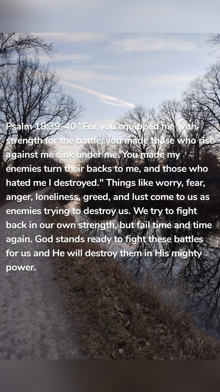 Psalm 18:39-40 "For you equipped me with strength for the battle; you made those who rise against me sink under me. You made my enemies turn their backs to me, and those who hated me I destroyed." Things like worry, fear, anger, loneliness, greed, and lust come to us as enemies trying to destroy us. We try to fight back in our own strength, but fail time and time again. God stands ready to fight these battles for us and He will destroy them in His mighty power.