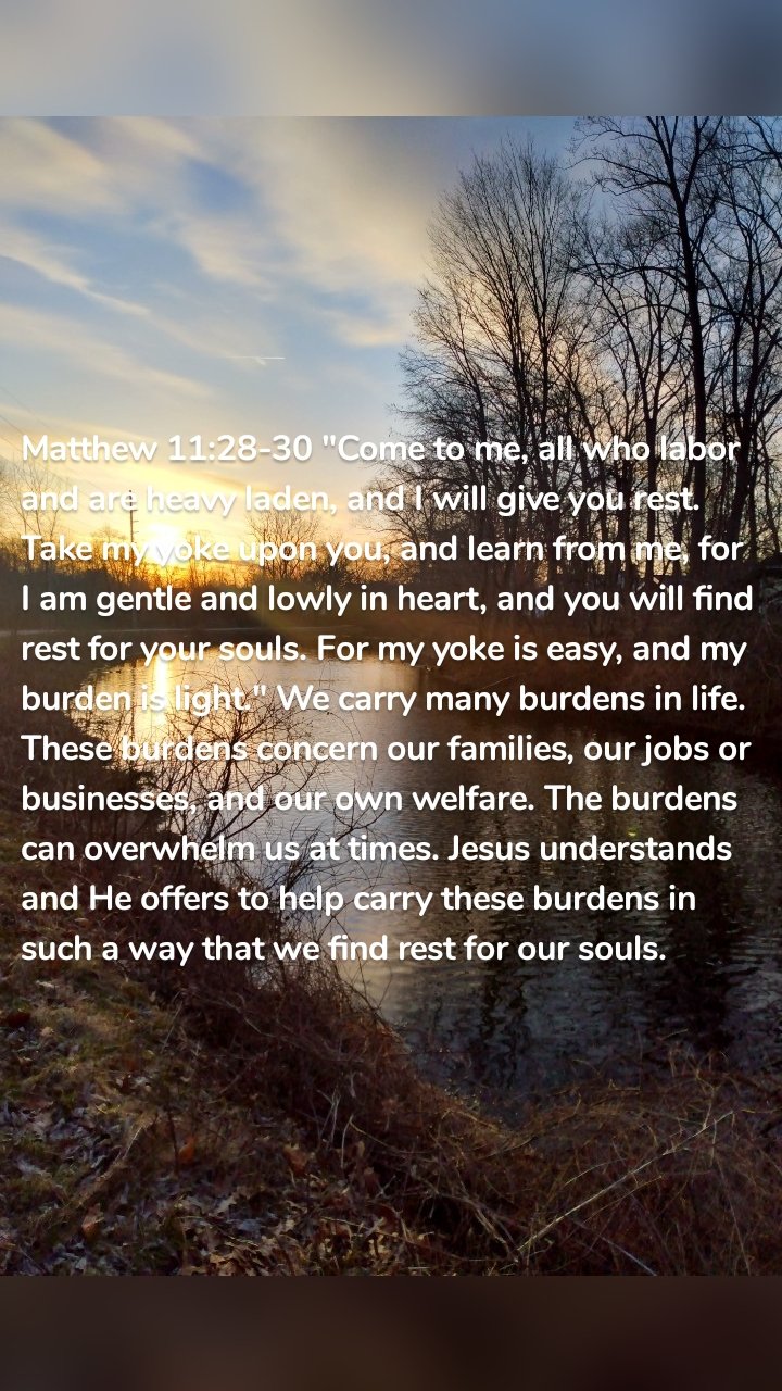 Matthew 11:28-30 "Come to me, all who labor and are heavy laden, and I will give you rest. Take my yoke upon you, and learn from me, for I am gentle and lowly in heart, and you will find rest for your souls. For my yoke is easy, and my burden is light." We carry many burdens in life. These burdens concern our families, our jobs or businesses, and our own welfare. The burdens can overwhelm us at times. Jesus understands and He offers to help carry these burdens in such a way that we find rest for our souls.