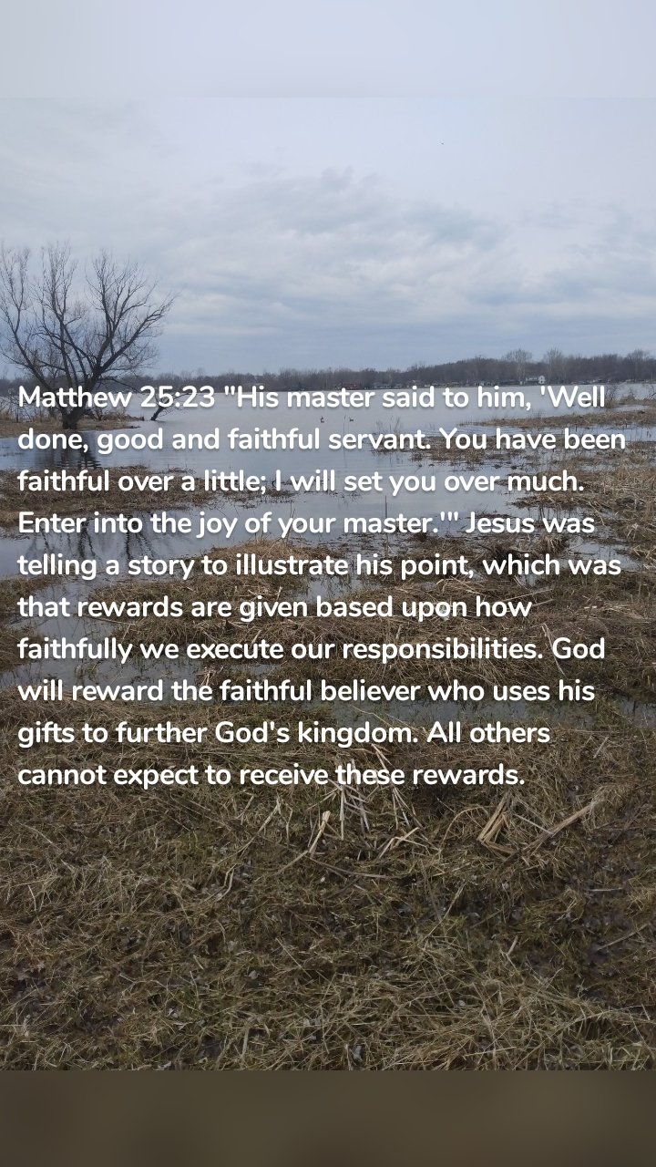 Matthew 25:23 "His master said to him, 'Well done, good and faithful servant. You have been faithful over a little; I will set you over much. Enter into the joy of your master.'" Jesus was telling a story to illustrate his point, which was that rewards are given based upon how faithfully we execute our responsibilities. God will reward the faithful believer who uses his gifts to further God's kingdom. All others cannot expect to receive these rewards.