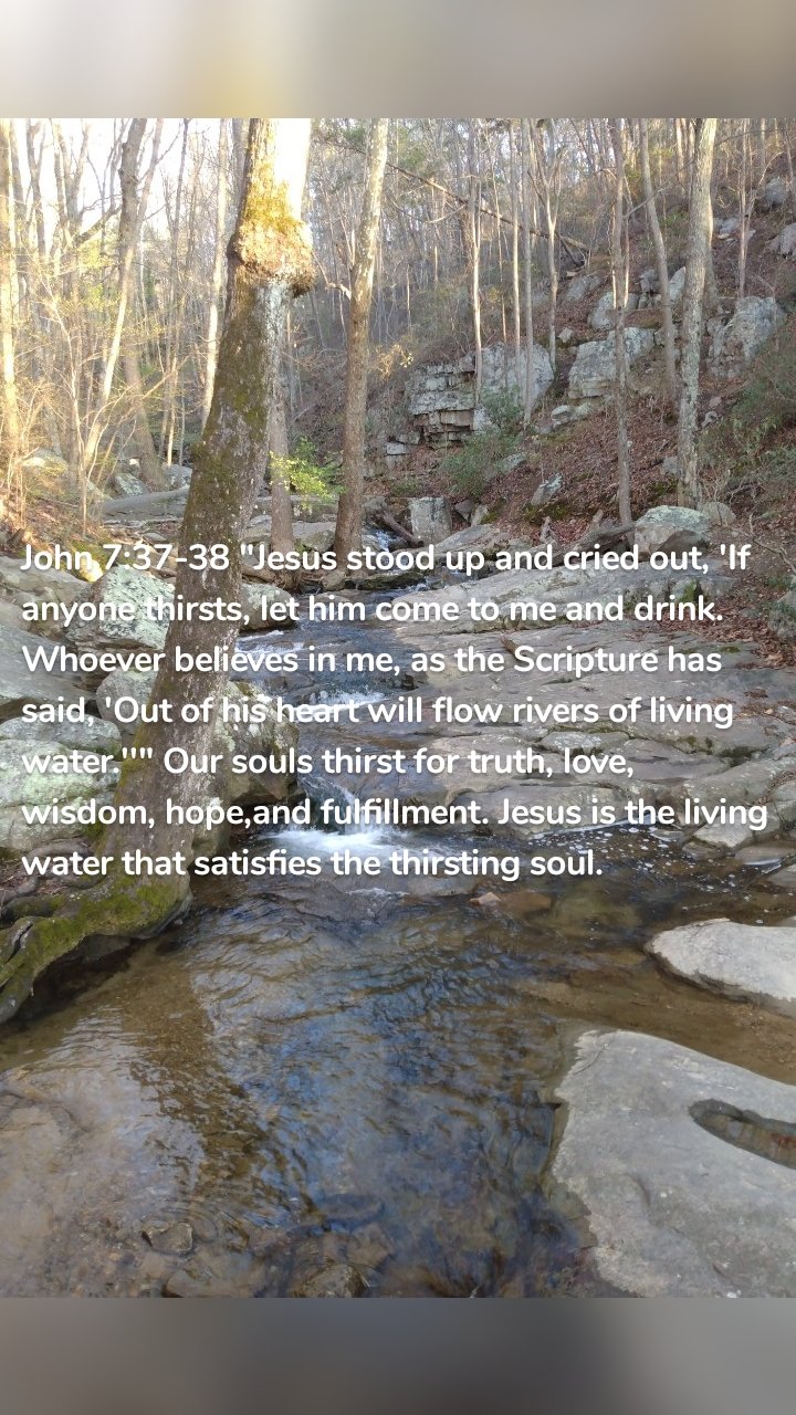 John 7:37-38 "Jesus stood up and cried out, 'If anyone thirsts, let him come to me and drink. Whoever believes in me, as the Scripture has said, 'Out of his heart will flow rivers of living water.''" Our souls thirst for truth, love, wisdom, hope,and fulfillment. Jesus is the living water that satisfies the thirsting soul.