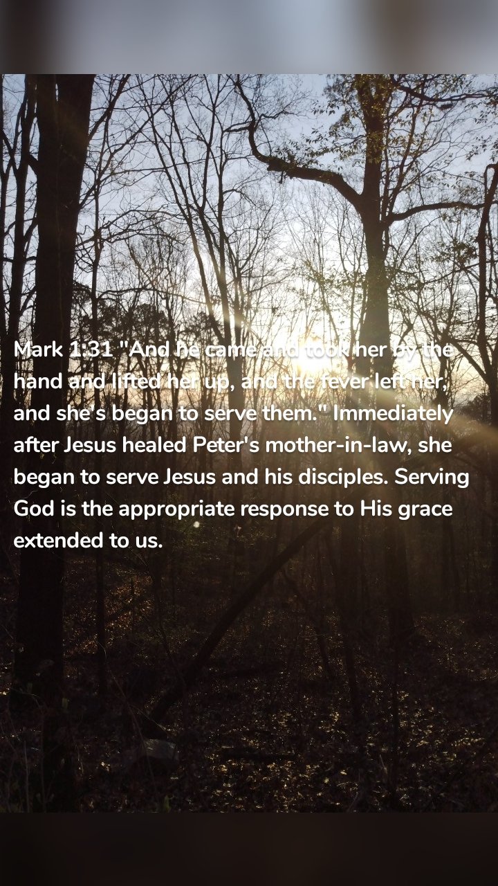 Mark 1:31 "And he came and took her by the hand and lifted her up, and the fever left her, and she's began to serve them." Immediately after Jesus healed Peter's mother-in-law, she began to serve Jesus and his disciples. Serving God is the appropriate response to His grace extended to us. 