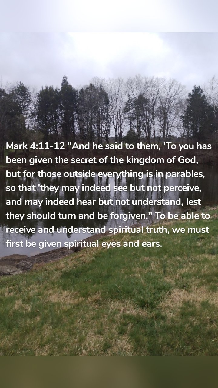 Mark 4:11-12 "And he said to them, 'To you has been given the secret of the kingdom of God, but for those outside everything is in parables, so that 'they may indeed see but not perceive, and may indeed hear but not understand, lest they should turn and be forgiven." To be able to receive and understand spiritual truth, we must first be given spiritual eyes and ears. 