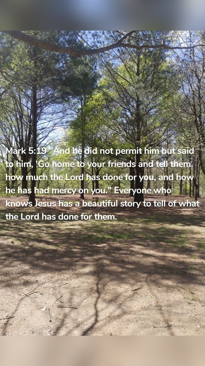 Mark 5:19 "And he did not permit him but said to him, 'Go home to your friends and tell them how much the Lord has done for you, and how he has had mercy on you." Everyone who knows Jesus has a beautiful story to tell of what the Lord has done for them. 