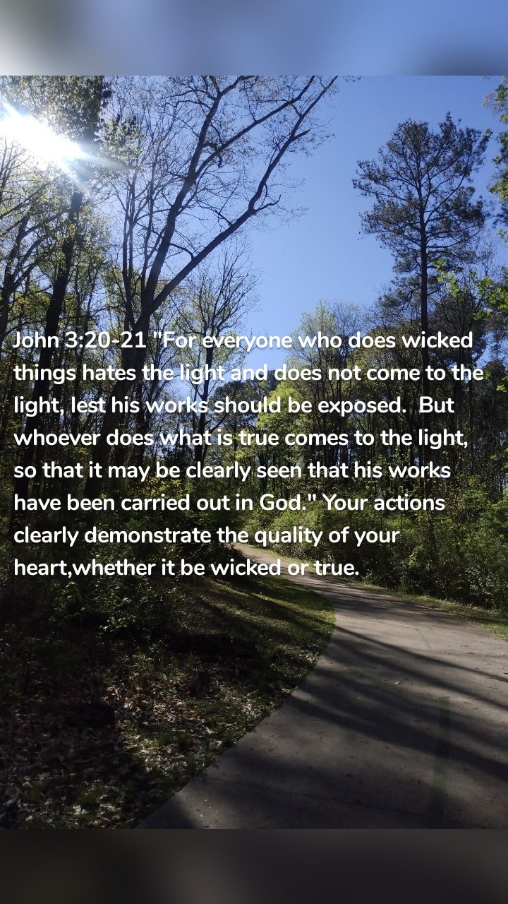 John 3:20-21 "For everyone who does wicked things hates the light and does not come to the light, lest his works should be exposed. But whoever does what is true comes to the light, so that it may be clearly seen that his works have been carried out in God." Your actions clearly demonstrate the quality of your heart,whether it be wicked or true.