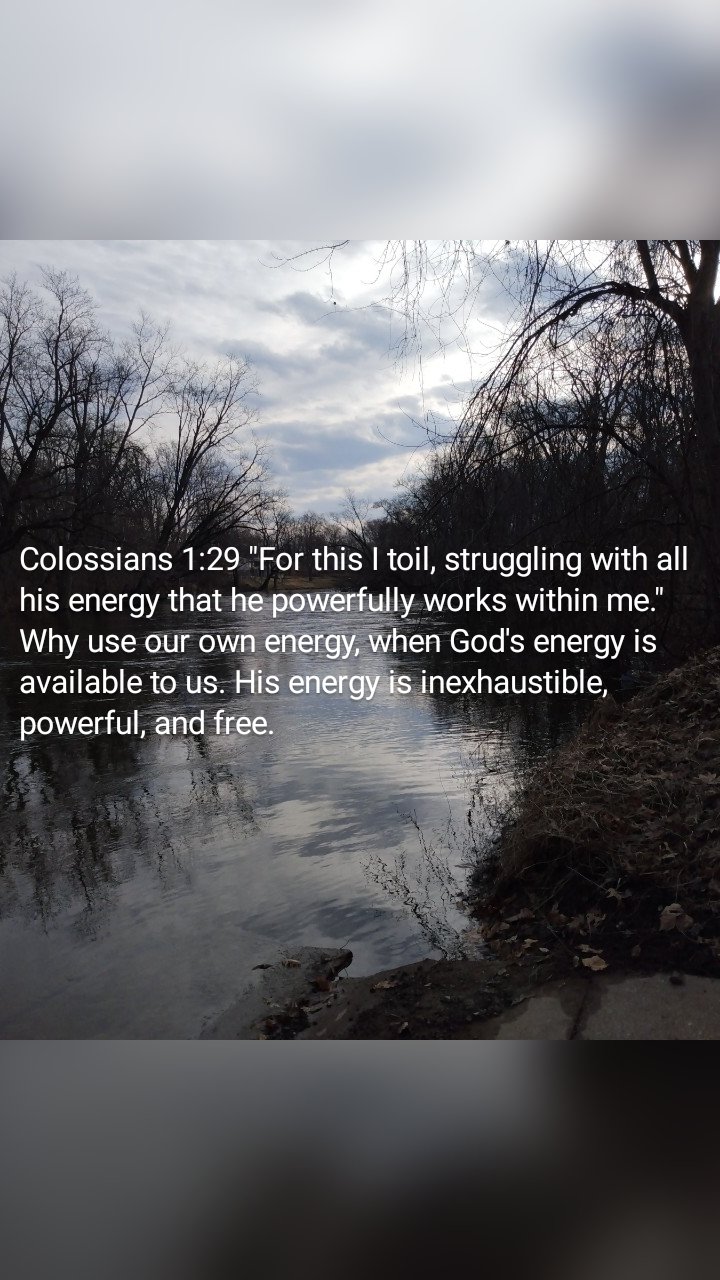 Colossians 1:29 "For this I toil, struggling with all his energy that he powerfully works within me." Why use our own energy, when God's energy is available to us. His energy is inexhaustible, powerful, and free.
