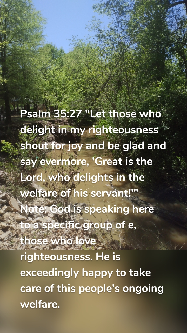 Psalm 35:27 "Let those who delight in my righteousness shout for joy and be glad and say evermore, 'Great is the Lord, who delights in the welfare of his servant!'" Note: God is speaking here to a specific group of e, those who love righteousness. He is exceedingly happy to take care of this people's ongoing welfare. 