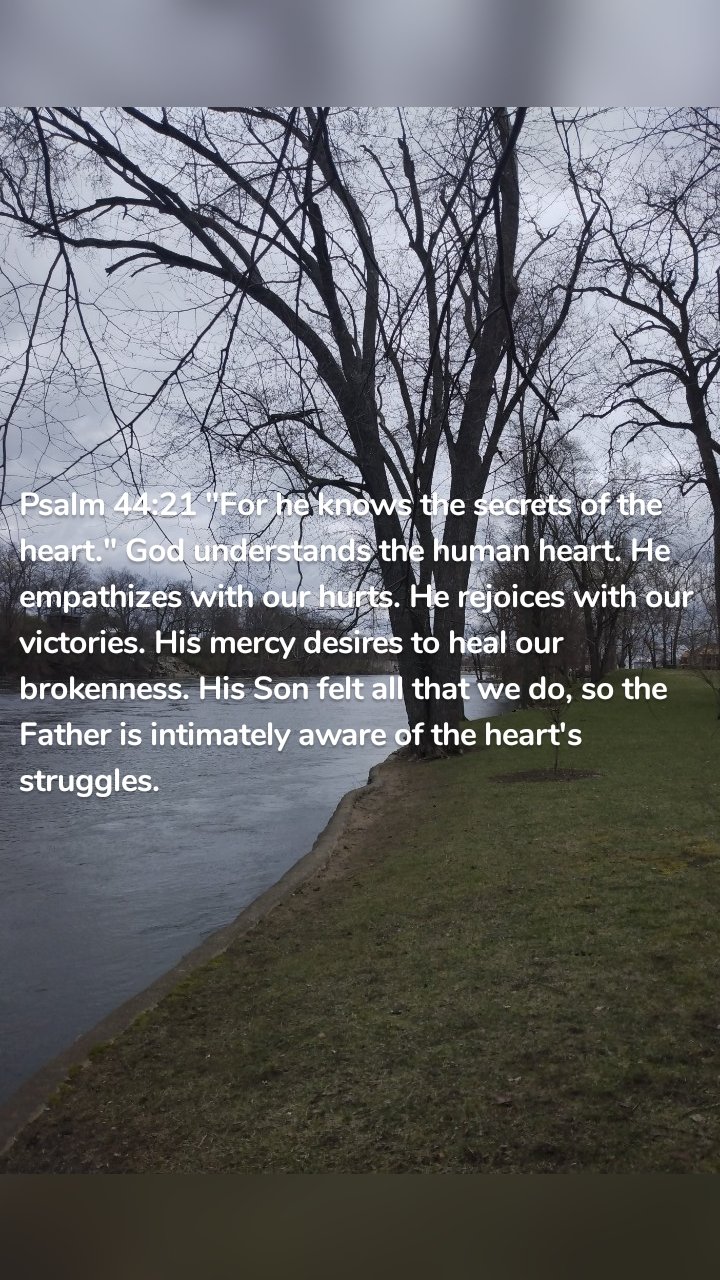 Psalm 44:21 "For he knows the secrets of the heart." God understands the human heart. He empathizes with our hurts. He rejoices with our victories. His mercy desires to heal our brokenness. His Son felt all that we do, so the Father is intimately aware of the heart's struggles. 