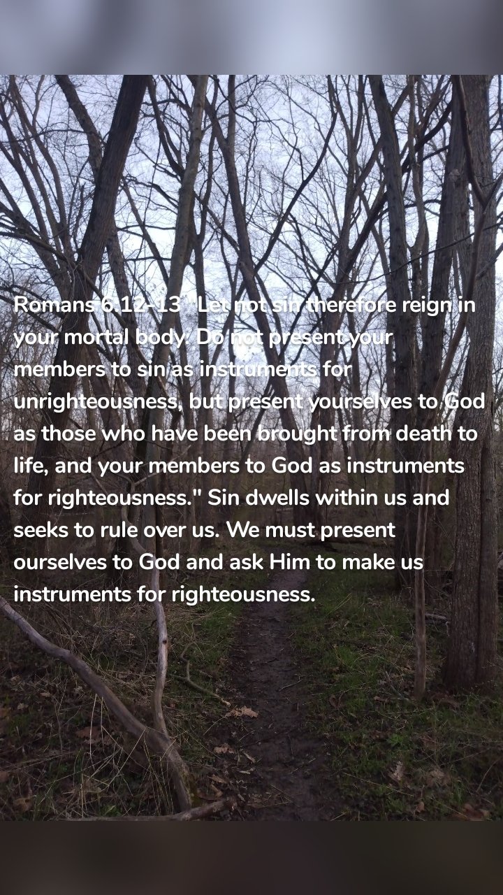 Romans 6:12-13 "Let not sin therefore reign in your mortal body. Do not present your members to sin as instruments for unrighteousness, but present yourselves to God as those who have been brought from death to life, and your members to God as instruments for righteousness." Sin dwells within us and seeks to rule over us. We must present ourselves to God and ask Him to make us instruments for righteousness. 