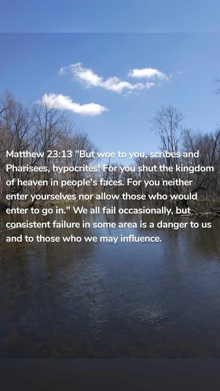 Matthew 23:13 "But woe to you, scribes and Pharisees, hypocrites! For you shut the kingdom of heaven in people's faces. For you neither enter yourselves nor allow those who would enter to go in." We all fail occasionally, but consistent failure in some area is a danger to us and to those who we may influence. 