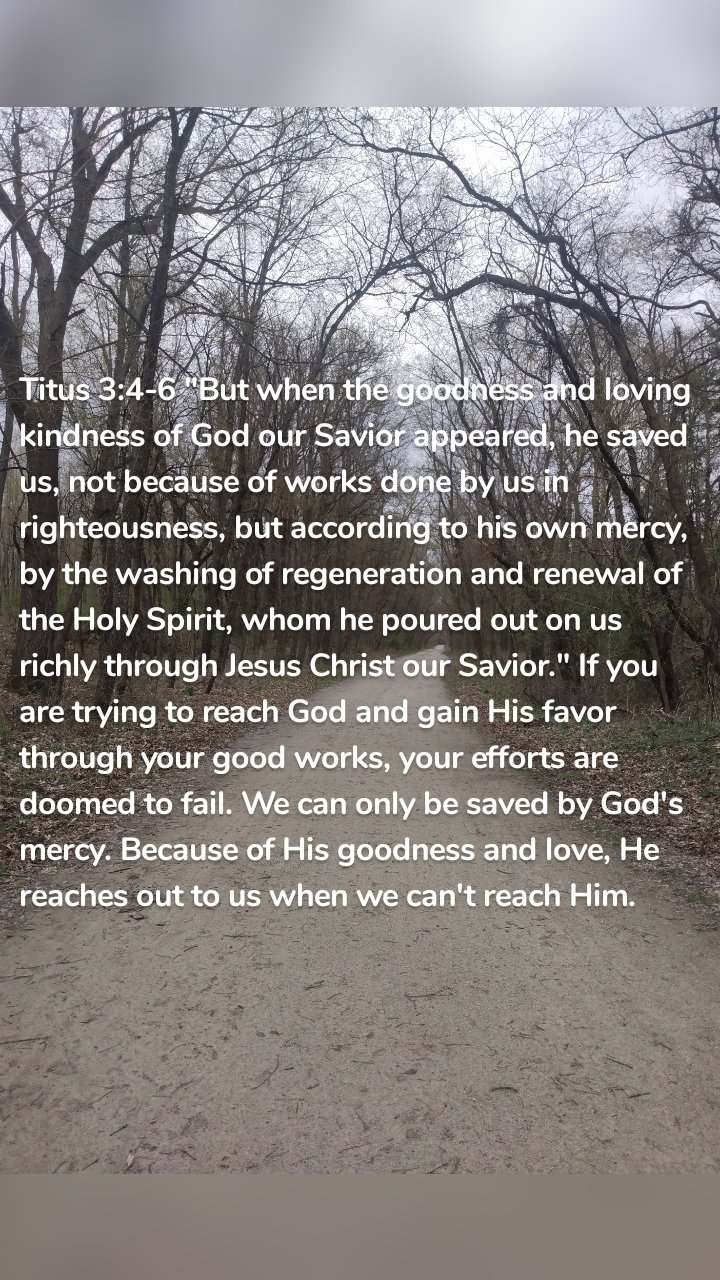 Titus 3:4-6 "But when the goodness and loving kindness of God our Savior appeared, he saved us, not because of works done by us in righteousness, but according to his own mercy, by the washing of regeneration and renewal of the Holy Spirit, whom he poured out on us richly through Jesus Christ our Savior." If you are trying to reach God and gain His favor through your good works, your efforts are doomed to fail. We can only be saved by God's mercy. Because of His goodness and love, He reaches out to us when we can't reach Him. 