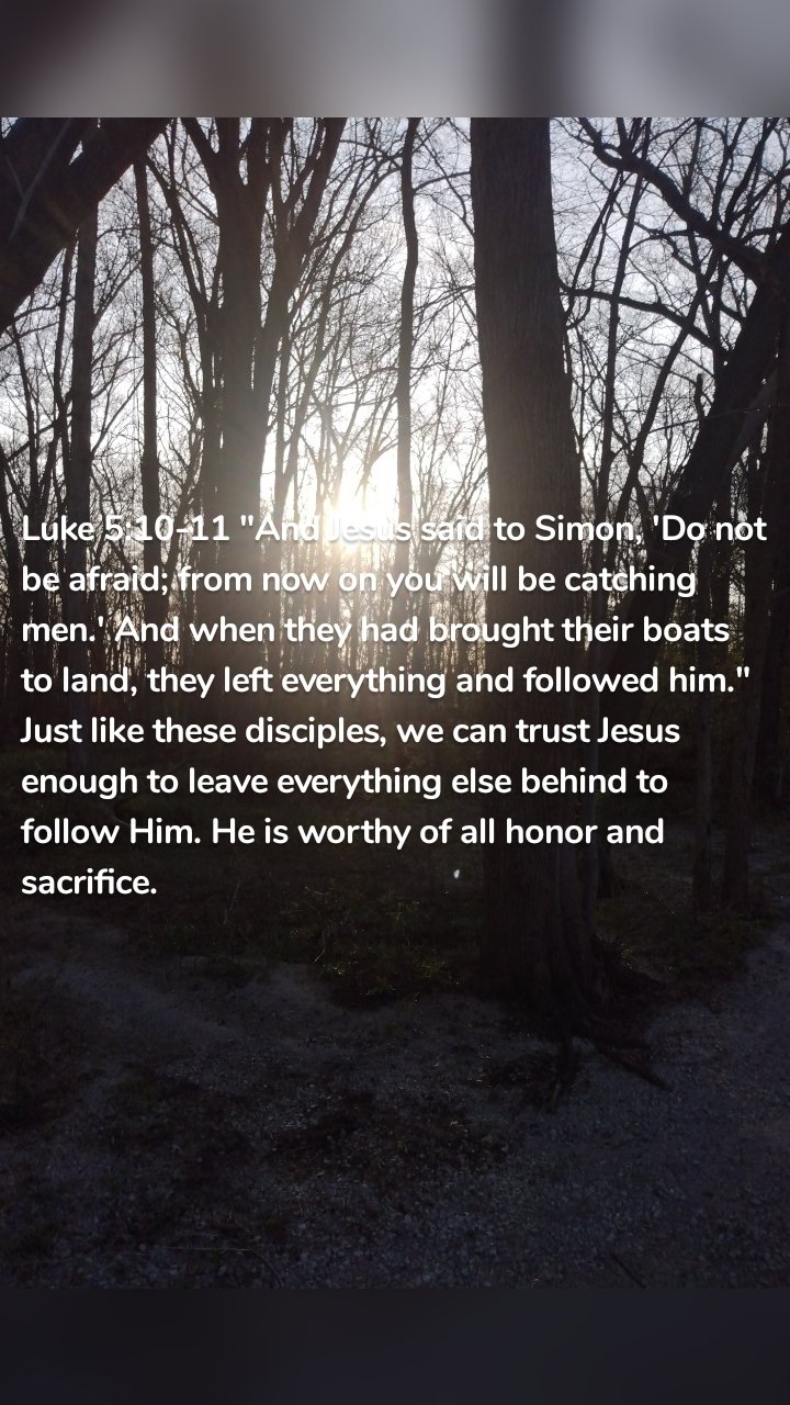Luke 5:10-11 "And Jesus said to Simon, 'Do not be afraid; from now on you will be catching men.' And when they had brought their boats to land, they left everything and followed him." Just like these disciples, we can trust Jesus enough to leave everything else behind to follow Him. He is worthy of all honor and sacrifice. 