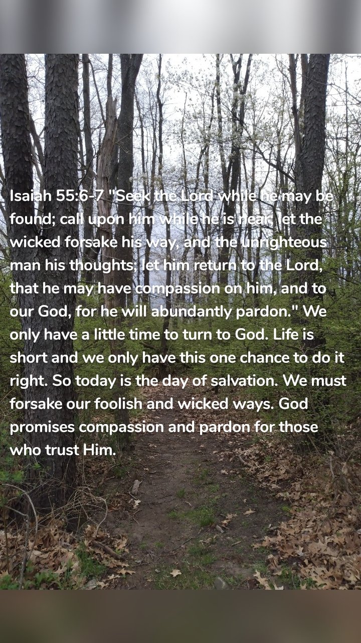 Isaiah 55:6-7 "Seek the Lord while he may be found; call upon him while he is near; let the wicked forsake his way, and the unrighteous man his thoughts; let him return to the Lord, that he may have compassion on him, and to our God, for he will abundantly pardon." We only have a little time to turn to God. Life is short and we only have this one chance to do it right. So today is the day of salvation. We must forsake our foolish and wicked ways. God promises compassion and pardon for those who trust Him.